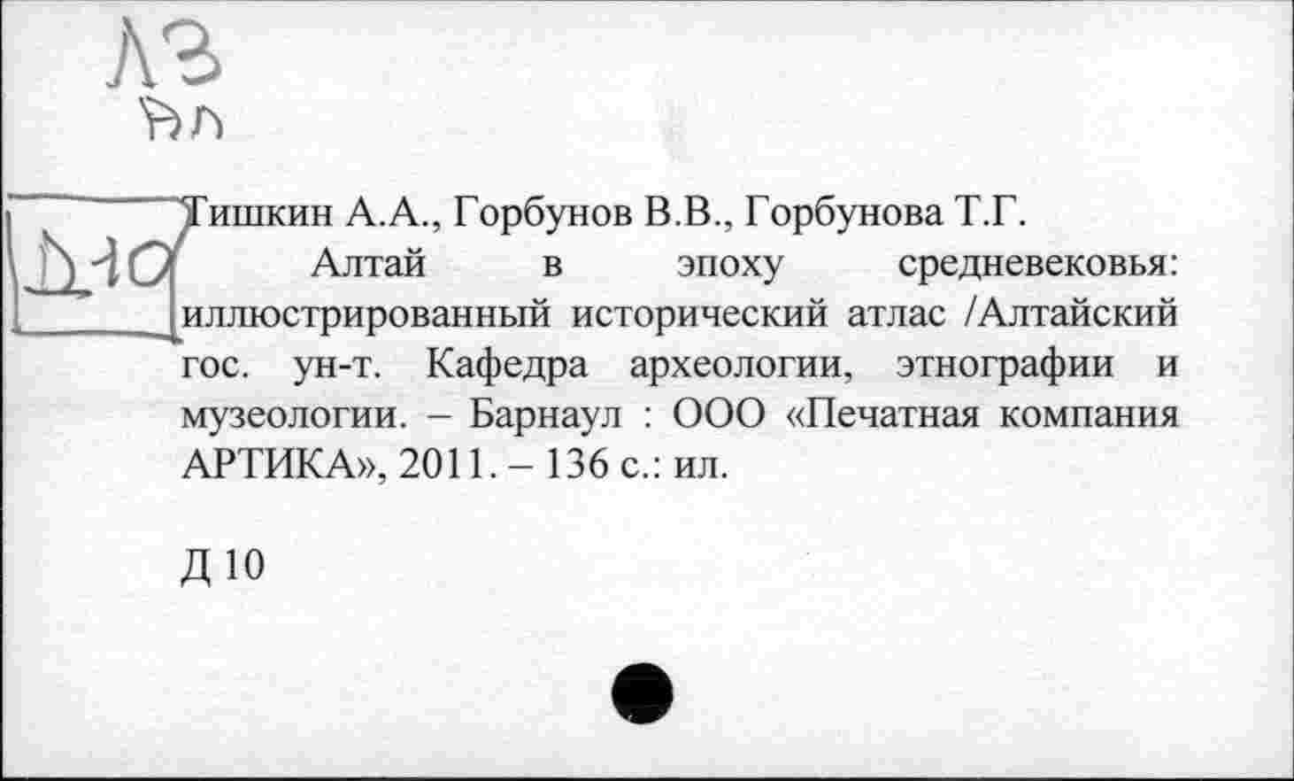 ﻿лг

Тишкин А.А., Горбунов В.В., Горбунова Т.Г.
Алтай в эпоху средневековья: иллюстрированный исторический атлас /Алтайский гос. ун-т. Кафедра археологии, этнографии и музеологии. - Барнаул : ООО «Печатная компания АРТИКА», 2011. - 136 с.: ил.
ДЮ